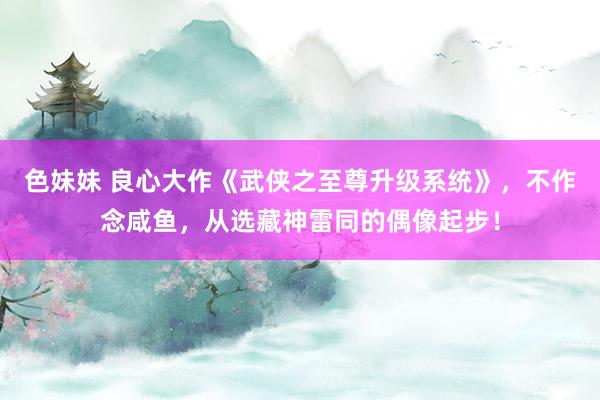 色妹妹 良心大作《武侠之至尊升级系统》，不作念咸鱼，从选藏神雷同的偶像起步！