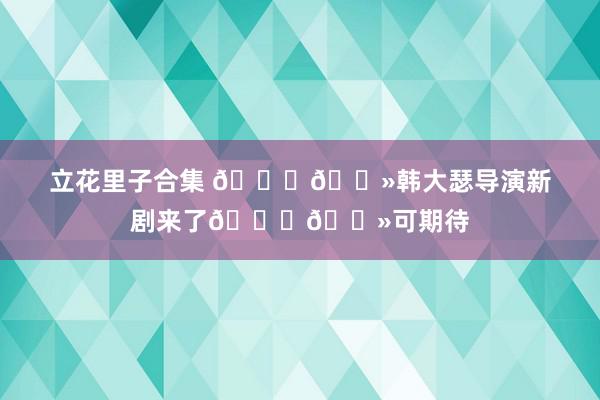 立花里子合集 👆🏻韩大瑟导演新剧来了👆🏻可期待