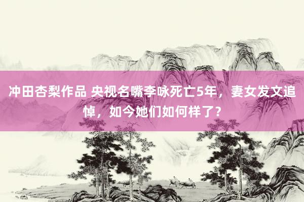 冲田杏梨作品 央视名嘴李咏死亡5年，妻女发文追悼，如今她们如何样了？