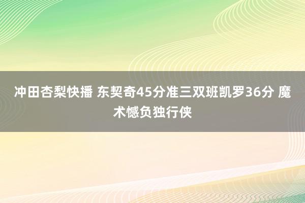 冲田杏梨快播 东契奇45分准三双班凯罗36分 魔术憾负独行侠