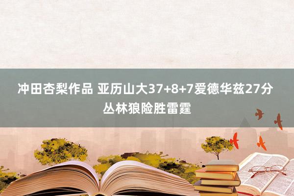 冲田杏梨作品 亚历山大37+8+7爱德华兹27分 丛林狼险胜雷霆