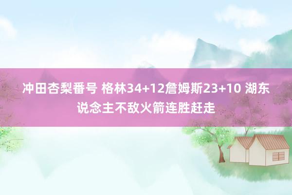 冲田杏梨番号 格林34+12詹姆斯23+10 湖东说念主不敌火箭连胜赶走