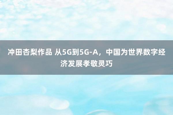 冲田杏梨作品 从5G到5G-A，中国为世界数字经济发展孝敬灵巧