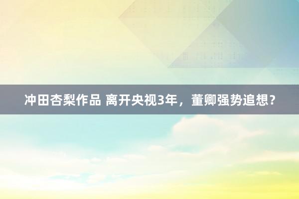 冲田杏梨作品 离开央视3年，董卿强势追想？