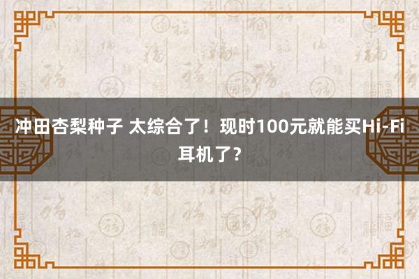 冲田杏梨种子 太综合了！现时100元就能买Hi-Fi耳机了？