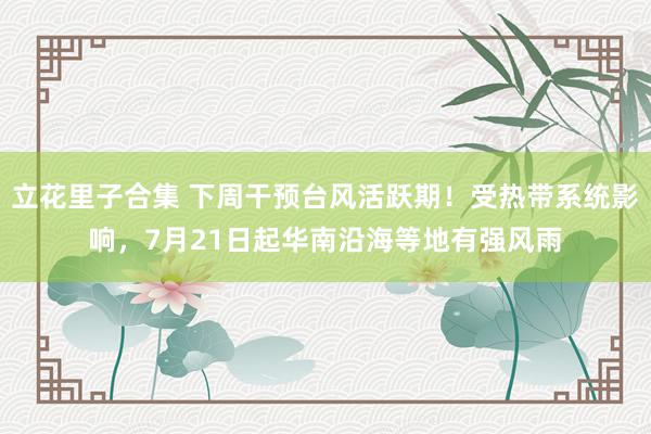 立花里子合集 下周干预台风活跃期！受热带系统影响，7月21日起华南沿海等地有强风雨