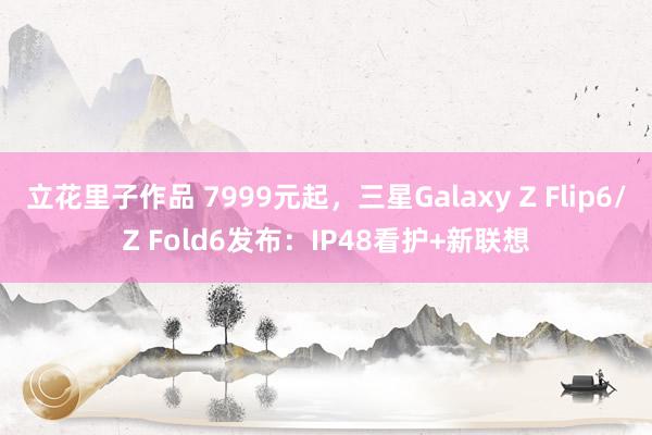 立花里子作品 7999元起，三星Galaxy Z Flip6/Z Fold6发布：IP48看护+新联想