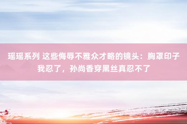 瑶瑶系列 这些侮辱不雅众才略的镜头：胸罩印子我忍了，孙尚香穿黑丝真忍不了