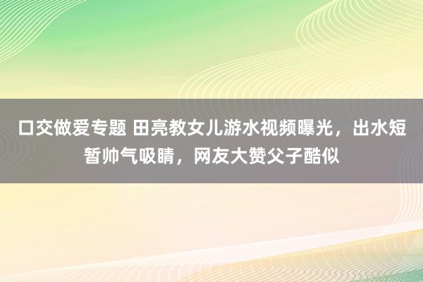 口交做爱专题 田亮教女儿游水视频曝光，出水短暂帅气吸睛，网友大赞父子酷似