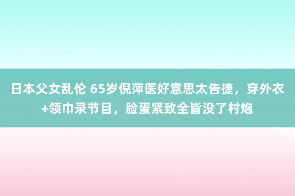 日本父女乱伦 65岁倪萍医好意思太告捷，穿外衣+领巾录节目，脸蛋紧致全皆没了村炮