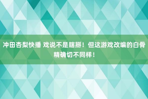 冲田杏梨快播 戏说不是瞎掰！但这游戏改编的白骨精确切不同样！