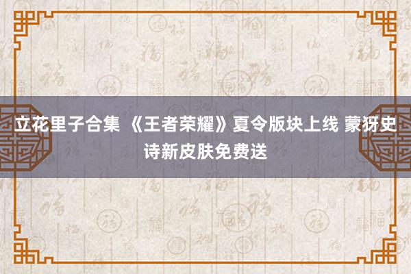 立花里子合集 《王者荣耀》夏令版块上线 蒙犽史诗新皮肤免费送