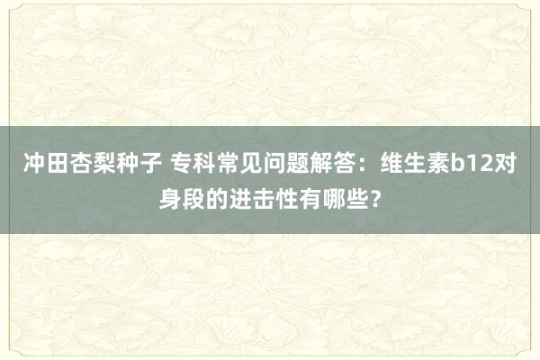 冲田杏梨种子 专科常见问题解答：维生素b12对身段的进击性有哪些？