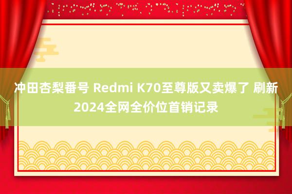 冲田杏梨番号 Redmi K70至尊版又卖爆了 刷新2024全网全价位首销记录