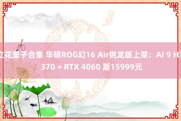 立花里子合集 华硕ROG幻16 Air锐龙版上架：AI 9 HX 370 + RTX 4060 版15999元