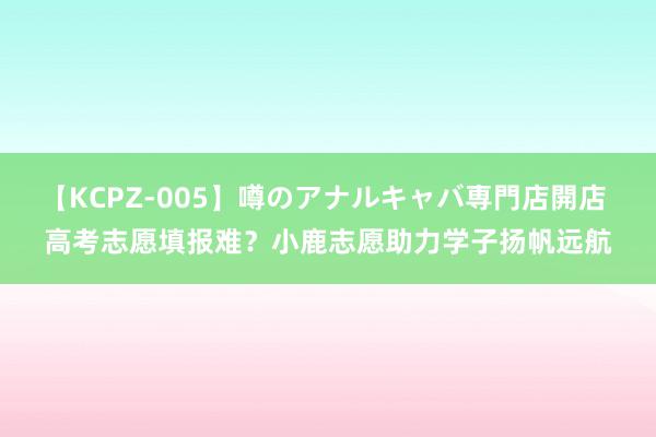 【KCPZ-005】噂のアナルキャバ専門店開店 高考志愿填报难？小鹿志愿助力学子扬帆远航