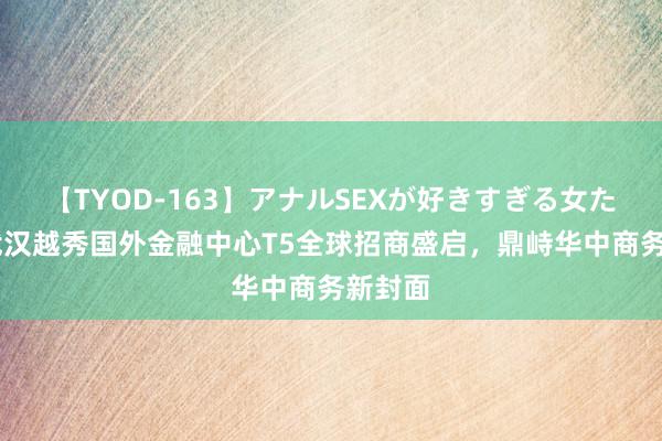 【TYOD-163】アナルSEXが好きすぎる女たち。 武汉越秀国外金融中心T5全球招商盛启，鼎峙华中商务新封面