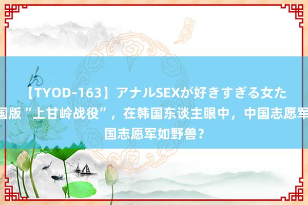 【TYOD-163】アナルSEXが好きすぎる女たち。 韩国版“上甘岭战役”，在韩国东谈主眼中，中国志愿军如野兽？