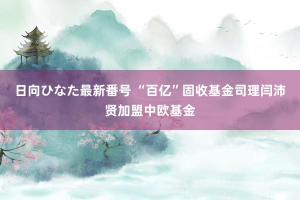 日向ひなた最新番号 “百亿”固收基金司理闫沛贤加盟中欧基金