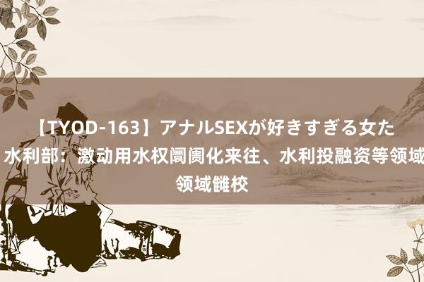 【TYOD-163】アナルSEXが好きすぎる女たち。 水利部：激动用水权阛阓化来往、水利投融资等领域雠校