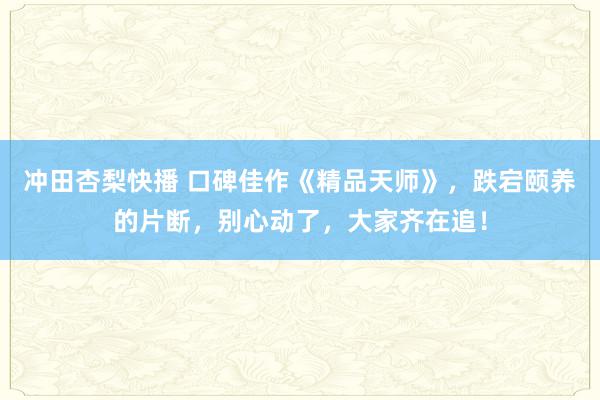 冲田杏梨快播 口碑佳作《精品天师》，跌宕颐养的片断，别心动了，大家齐在追！