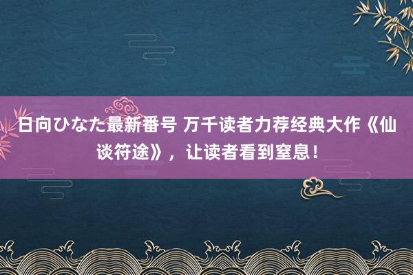 日向ひなた最新番号 万千读者力荐经典大作《仙谈符途》，让读者看到窒息！