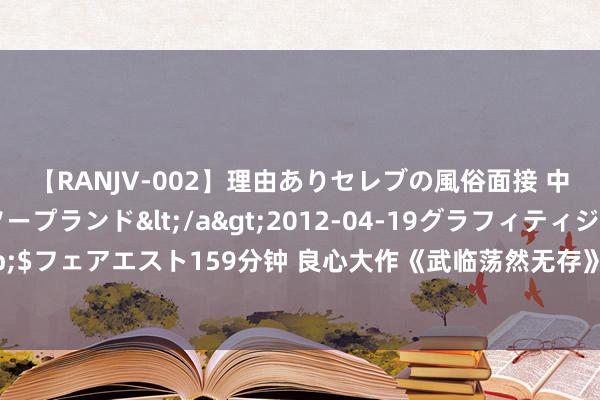 【RANJV-002】理由ありセレブの風俗面接 中出しできる人妻ソープランド</a>2012-04-19グラフィティジャパン&$フェアエスト159分钟 良心大作《武临荡然无存》，老天顺我老天昌，老天逆我叫它一火