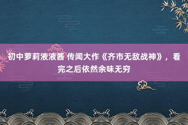 初中萝莉液液酱 传闻大作《齐市无敌战神》，看完之后依然余味无穷