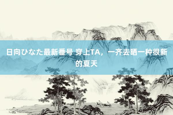 日向ひなた最新番号 穿上TA，一齐去晒一种很新的夏天