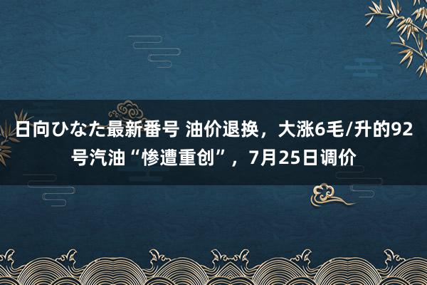 日向ひなた最新番号 油价退换，大涨6毛/升的92号汽油“惨遭重创”，7月25日调价