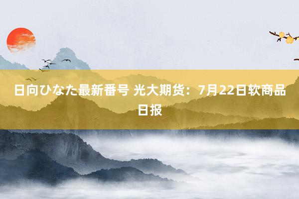 日向ひなた最新番号 光大期货：7月22日软商品日报