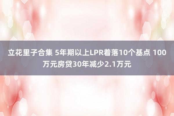 立花里子合集 5年期以上LPR着落10个基点 100万元房贷30年减少2.1万元