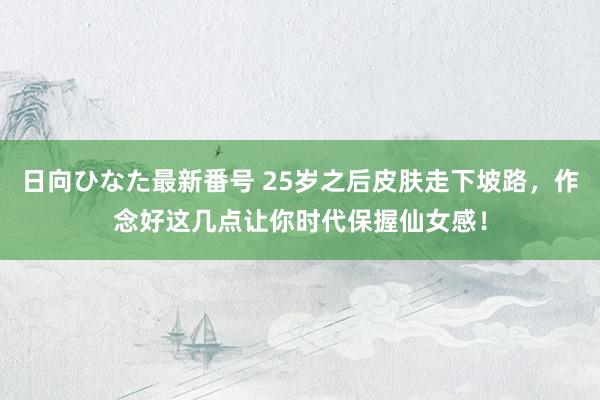 日向ひなた最新番号 25岁之后皮肤走下坡路，作念好这几点让你时代保握仙女感！