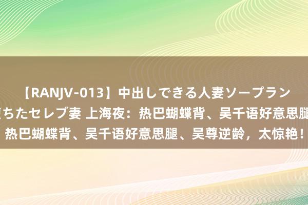 【RANJV-013】中出しできる人妻ソープランドDX 8時間 16人の堕ちたセレブ妻 上海夜：热巴蝴蝶背、吴千语好意思腿、吴尊逆龄，太惊艳！