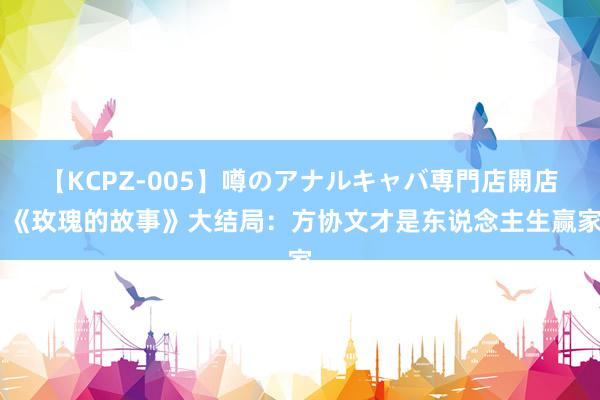 【KCPZ-005】噂のアナルキャバ専門店開店 《玫瑰的故事》大结局：方协文才是东说念主生赢家