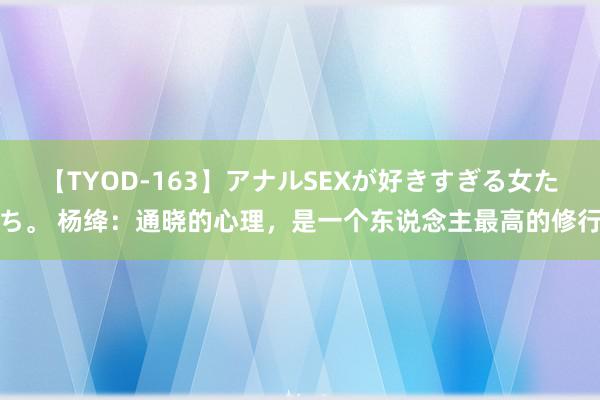 【TYOD-163】アナルSEXが好きすぎる女たち。 杨绛：通晓的心理，是一个东说念主最高的修行