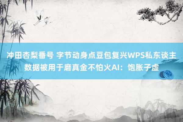 冲田杏梨番号 字节动身点豆包复兴WPS私东谈主数据被用于磨真金不怕火AI：饱胀子虚