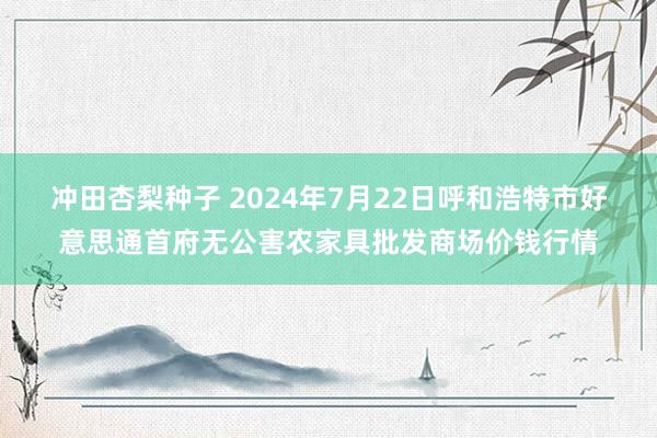 冲田杏梨种子 2024年7月22日呼和浩特市好意思通首府无公害农家具批发商场价钱行情