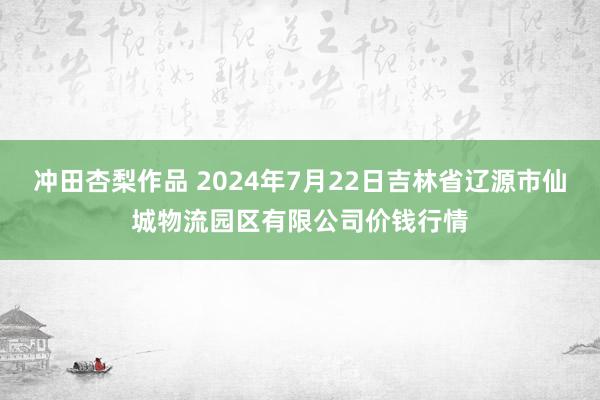 冲田杏梨作品 2024年7月22日吉林省辽源市仙城物流园区有限公司价钱行情