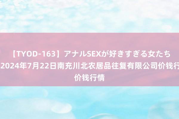 【TYOD-163】アナルSEXが好きすぎる女たち。 2024年7月22日南充川北农居品往复有限公司价钱行情