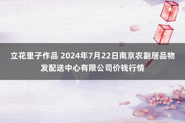 立花里子作品 2024年7月22日南京农副居品物发配送中心有限公司价钱行情