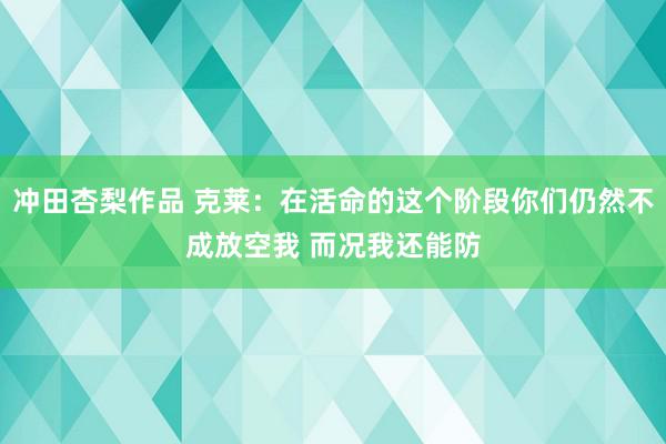 冲田杏梨作品 克莱：在活命的这个阶段你们仍然不成放空我 而况我还能防