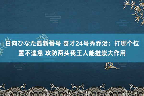 日向ひなた最新番号 奇才24号秀乔治：打哪个位置不遑急 攻防两头我王人能推崇大作用