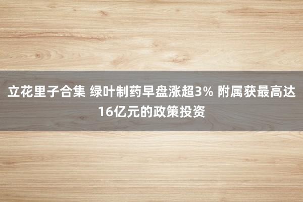 立花里子合集 绿叶制药早盘涨超3% 附属获最高达16亿元的政策投资