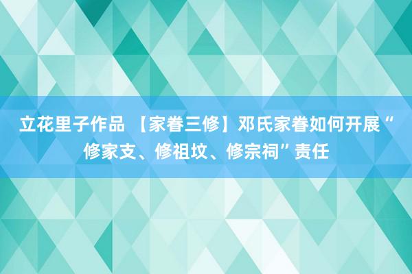 立花里子作品 【家眷三修】邓氏家眷如何开展“修家支、修祖坟、修宗祠”责任