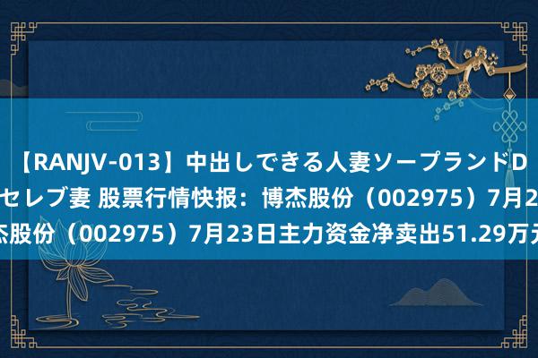 【RANJV-013】中出しできる人妻ソープランドDX 8時間 16人の堕ちたセレブ妻 股票行情快报：博杰股份（002975）7月23日主力资金净卖出51.29万元