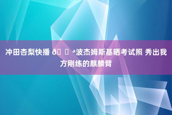 冲田杏梨快播 💪波杰姆斯基晒考试照 秀出我方刚练的麒麟臂