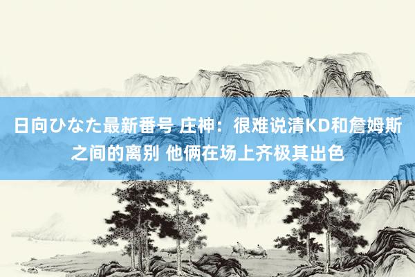 日向ひなた最新番号 庄神：很难说清KD和詹姆斯之间的离别 他俩在场上齐极其出色