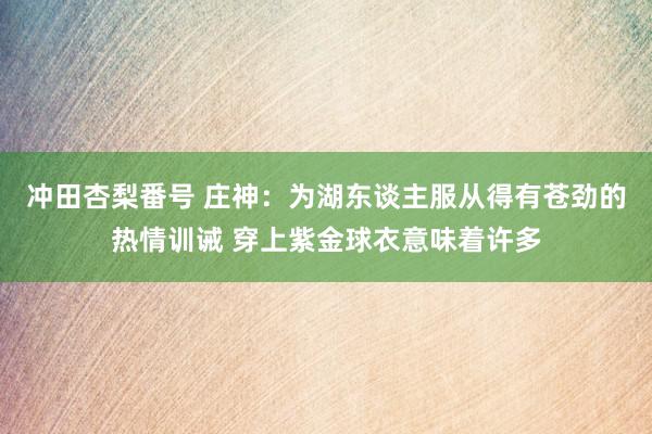 冲田杏梨番号 庄神：为湖东谈主服从得有苍劲的热情训诫 穿上紫金球衣意味着许多