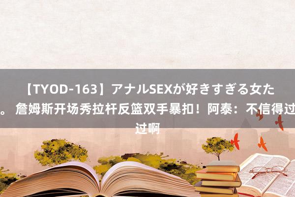 【TYOD-163】アナルSEXが好きすぎる女たち。 詹姆斯开场秀拉杆反篮双手暴扣！阿泰：不信得过啊